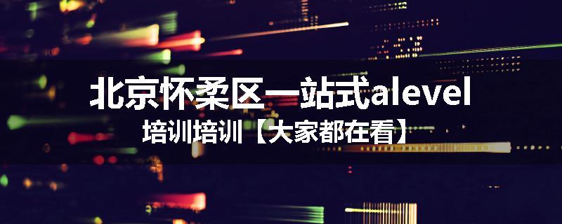 北京怀柔区一站式alevel培训培训【大家都在看】