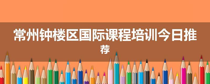 常州钟楼区国际课程培训今日推荐