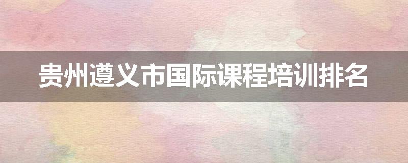贵州遵义市国际课程培训排名