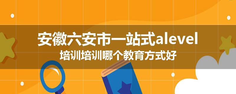 安徽六安市一站式alevel培训培训哪个教育方式好