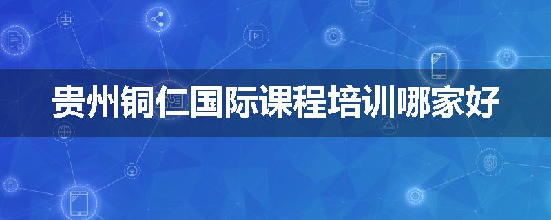 贵州铜仁国际课程培训哪家好