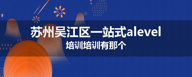 苏州吴江区一站式alevel培训培训有那个