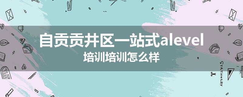 自贡贡井区一站式alevel培训培训怎么样