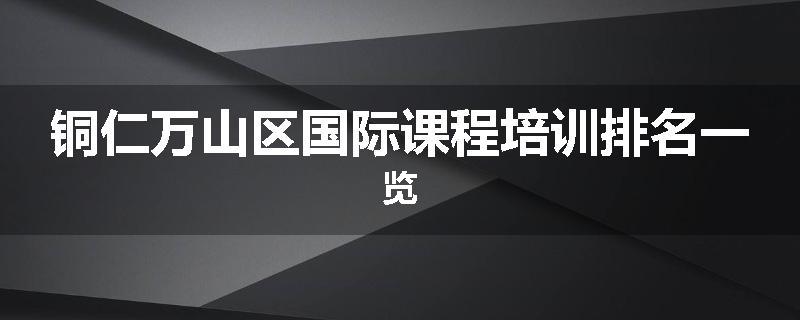 铜仁万山区国际课程培训排名一览