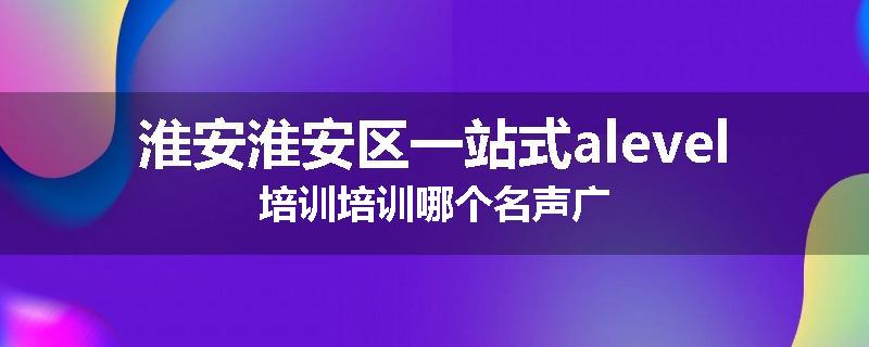 淮安淮安区一站式alevel培训培训哪个名声广