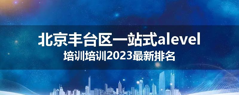 北京丰台区一站式alevel培训培训2023最新排名