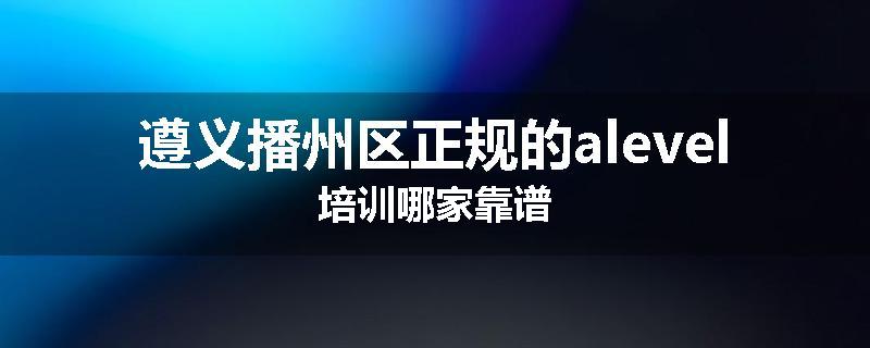 遵义播州区正规的alevel培训哪家靠谱