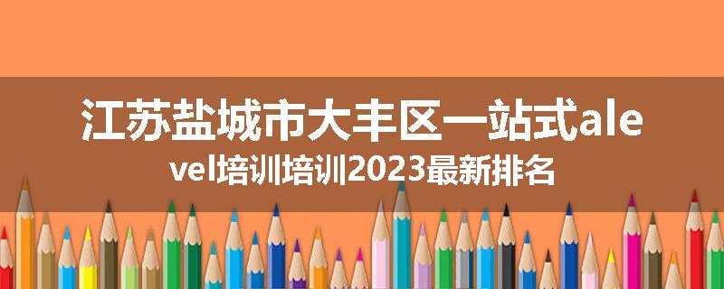 江苏盐城市大丰区一站式alevel培训培训2023最新排名