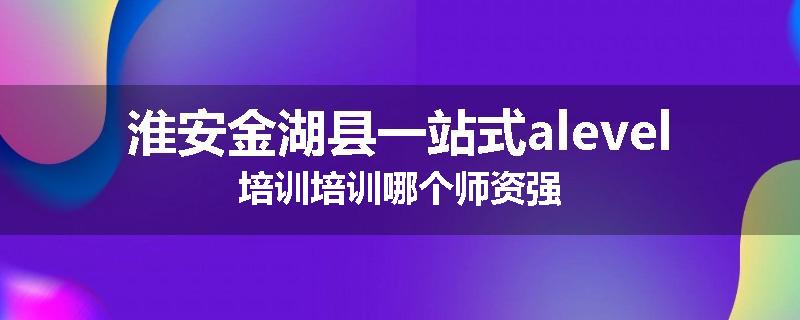 淮安金湖县一站式alevel培训培训哪个师资强