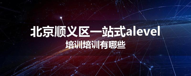 北京顺义区一站式alevel培训培训有哪些
