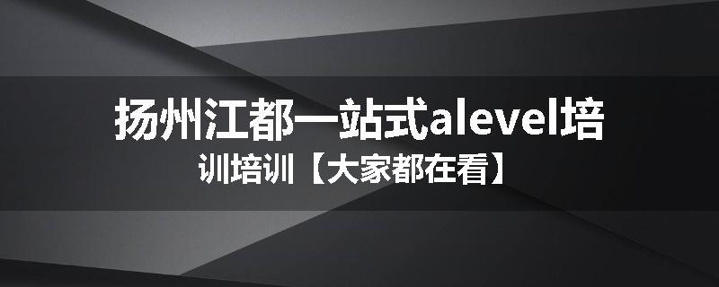 扬州江都一站式alevel培训培训【大家都在看】