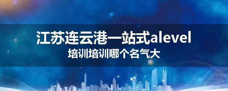 江苏连云港一站式alevel培训培训哪个名气大
