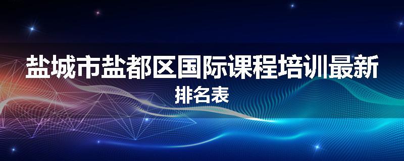 盐城市盐都区国际课程培训最新排名表