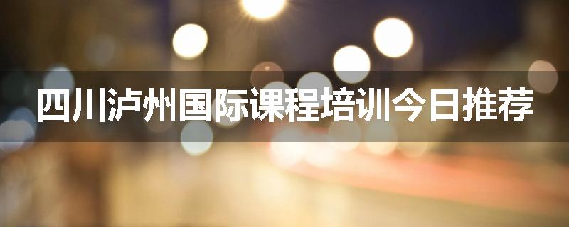 四川泸州国际课程培训今日推荐