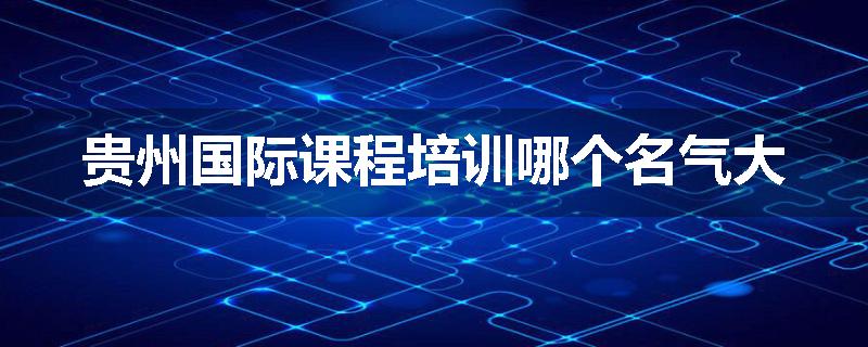 贵州国际课程培训哪个名气大
