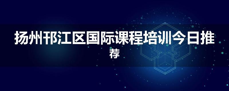 扬州邗江区国际课程培训今日推荐