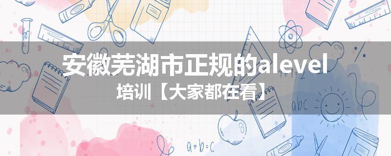 安徽芜湖市正规的alevel培训【大家都在看】