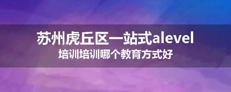 苏州虎丘区一站式alevel培训培训哪个教育方式好