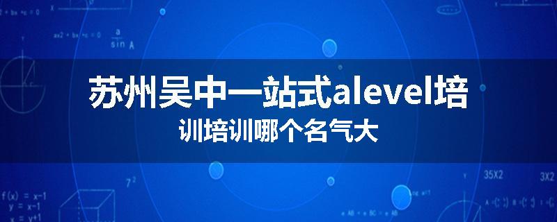 苏州吴中一站式alevel培训培训哪个名气大