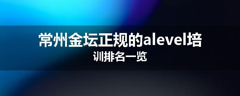 常州金坛正规的alevel培训排名一览