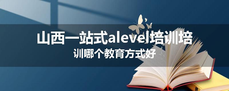 山西一站式alevel培训培训哪个教育方式好