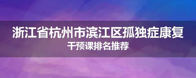 浙江省杭州市滨江区孤独症康复干预课排名推荐