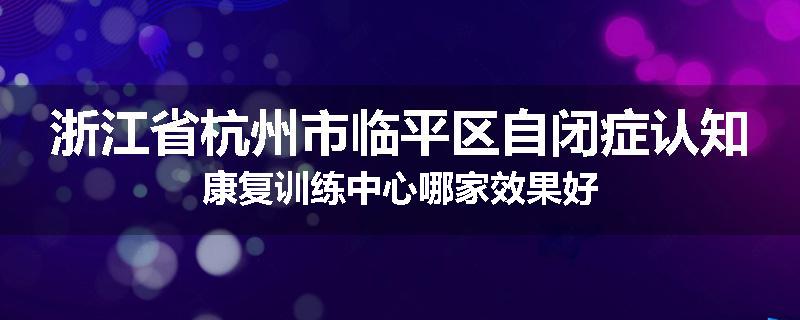 浙江省杭州市临平区自闭症认知康复训练中心哪家效果好
