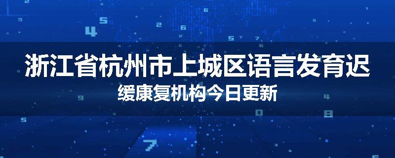 浙江省杭州市上城区语言发育迟缓康复机构今日更新