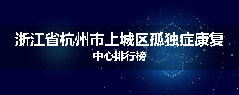 浙江省杭州市上城区孤独症康复中心排行榜