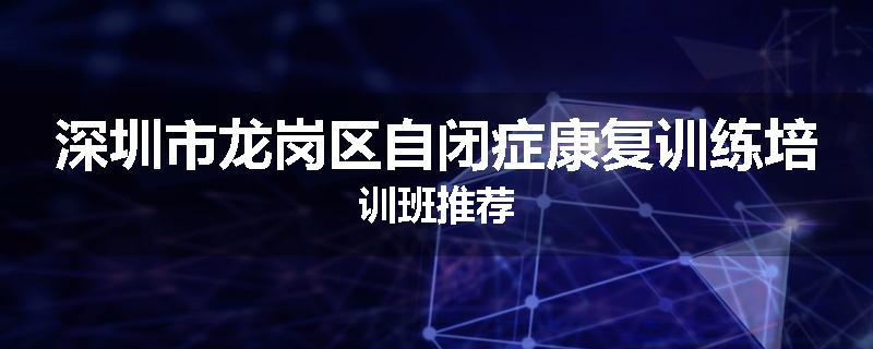 深圳市龙岗区自闭症康复训练培训班推荐