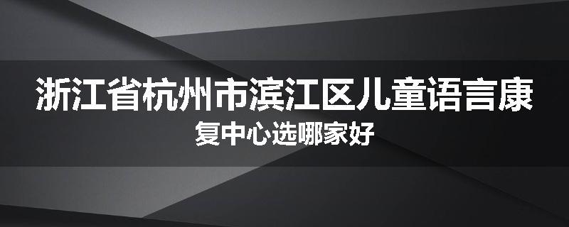 浙江省杭州市滨江区儿童语言康复中心选哪家好
