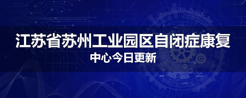江苏省苏州工业园区自闭症康复中心今日更新