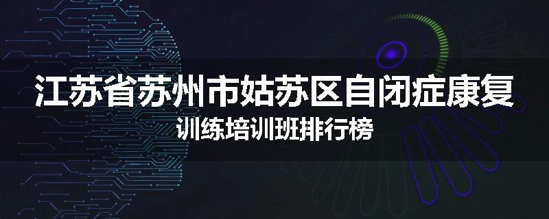 江苏省苏州市姑苏区自闭症康复训练培训班排行榜