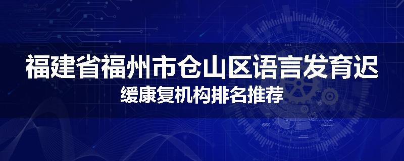 福建省福州市仓山区语言发育迟缓康复机构排名推荐
