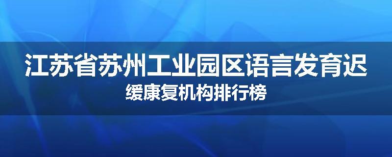 江苏省苏州工业园区语言发育迟缓康复机构排行榜