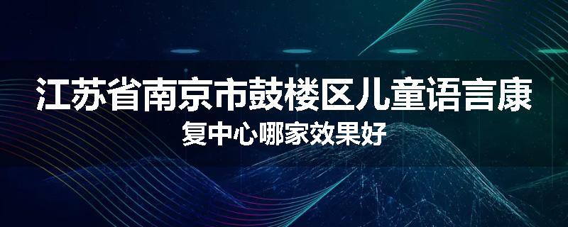 江苏省南京市鼓楼区儿童语言康复中心哪家效果好
