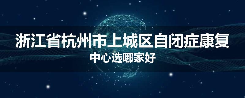 浙江省杭州市上城区自闭症康复中心选哪家好