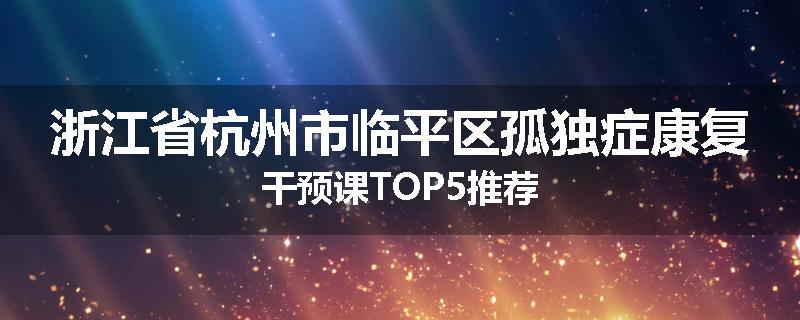 浙江省杭州市临平区孤独症康复干预课TOP5推荐