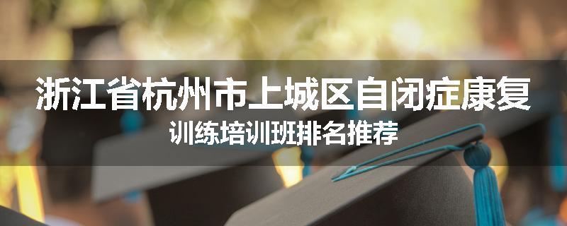 浙江省杭州市上城区自闭症康复训练培训班排名推荐