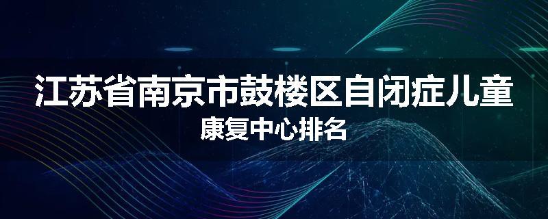 江苏省南京市鼓楼区自闭症儿童康复中心排名
