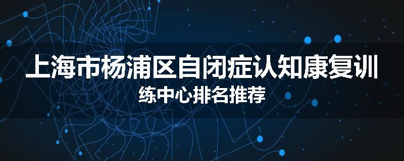 上海市杨浦区自闭症认知康复训练中心排名推荐