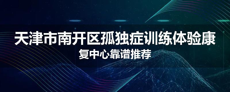 天津市南开区孤独症训练体验康复中心靠谱推荐
