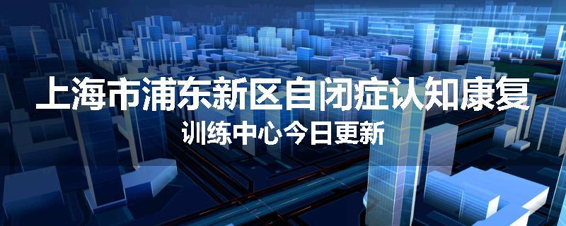上海市浦东新区自闭症认知康复训练中心今日更新