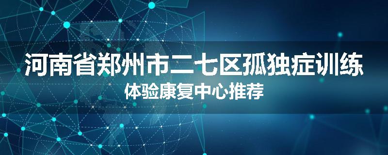 河南省郑州市二七区孤独症训练体验康复中心推荐