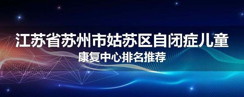 江苏省苏州市姑苏区自闭症儿童康复中心排名推荐