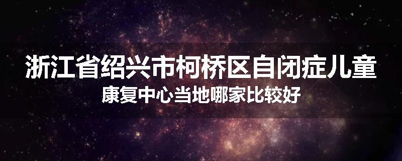 浙江省绍兴市柯桥区自闭症儿童康复中心当地哪家比较好