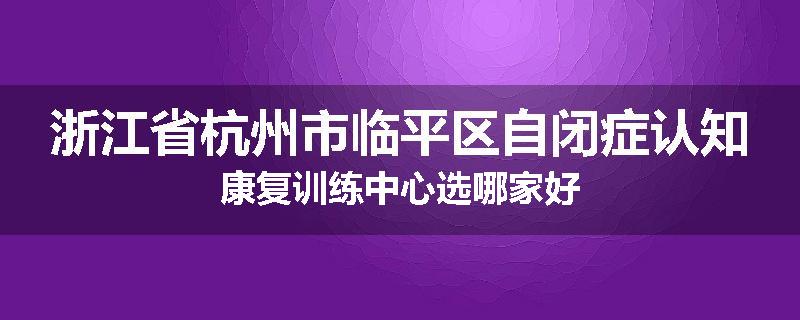 浙江省杭州市临平区自闭症认知康复训练中心选哪家好