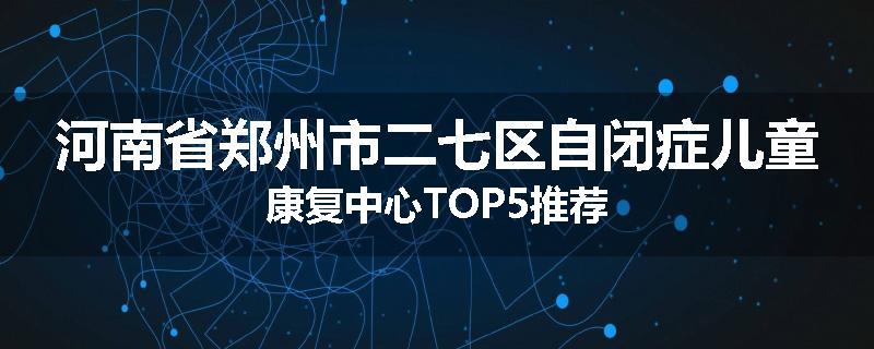 河南省郑州市二七区自闭症儿童康复中心TOP5推荐