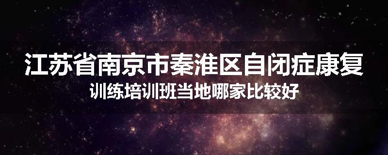 江苏省南京市秦淮区自闭症康复训练培训班当地哪家比较好