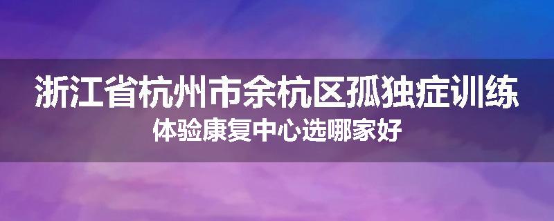 浙江省杭州市余杭区孤独症训练体验康复中心选哪家好